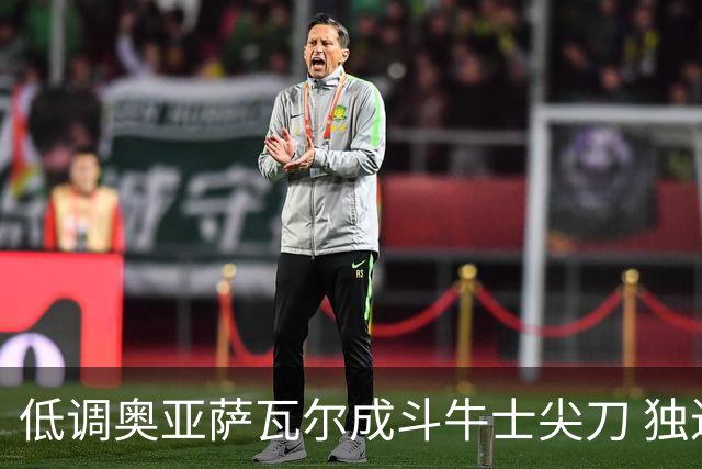 低调奥亚萨瓦尔成斗牛士尖刀 独进4球近四届最强表现